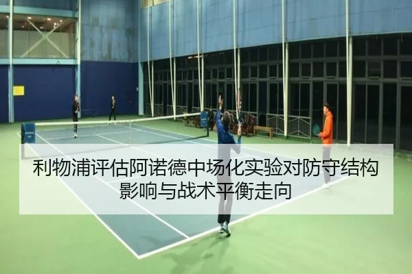 利物浦评估阿诺德中场化实验对防守结构影响与战术平衡走向