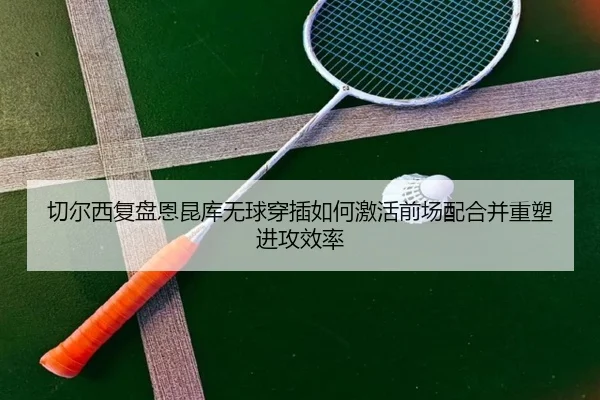 切尔西复盘恩昆库无球穿插如何激活前场配合并重塑进攻效率（kaiyun）