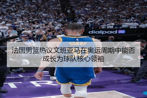 法国男篮热议文班亚马在奥运周期中能否成长为球队核心领袖（kaiyun）