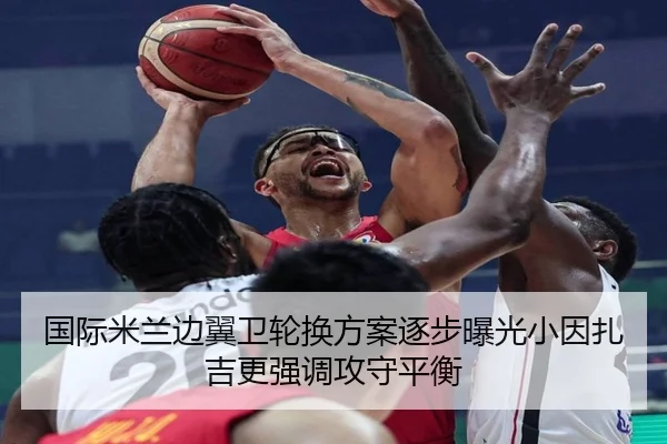 国际米兰边翼卫轮换方案逐步曝光小因扎吉更强调攻守平衡 | kaiyun