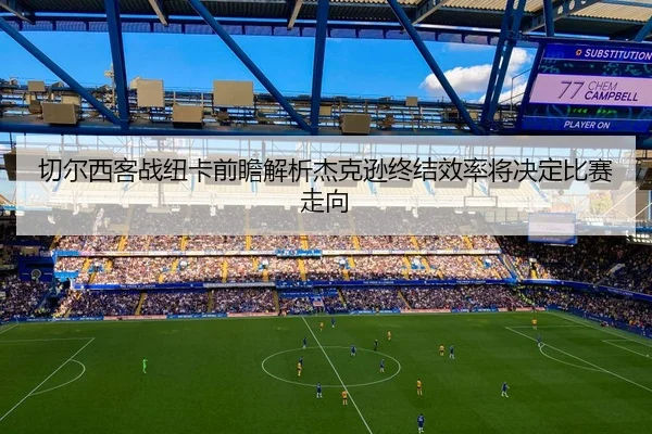 切尔西客战纽卡前瞻解析杰克逊终结效率将决定比赛走向（kaiyun）